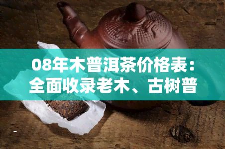 08年木普洱茶价格表：全面收录老木、古树普洱茶价格，高清图片展示