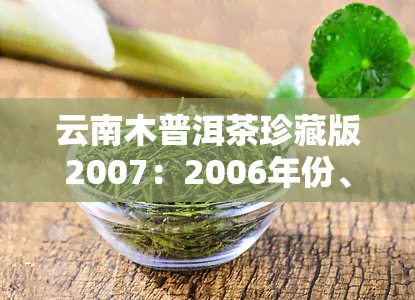 云南木普洱茶珍藏版2007：2006年份、生茶357克售价及功效介绍，云南木老树茶价格一览