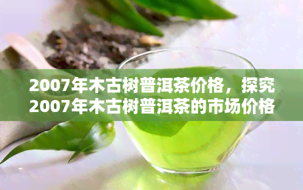 2007年木古树普洱茶价格，探究2007年木古树普洱茶的市场价格走势