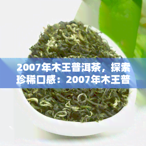 2007年木王普洱茶，探索珍稀口感：2007年木王普洱茶的魅力与价值