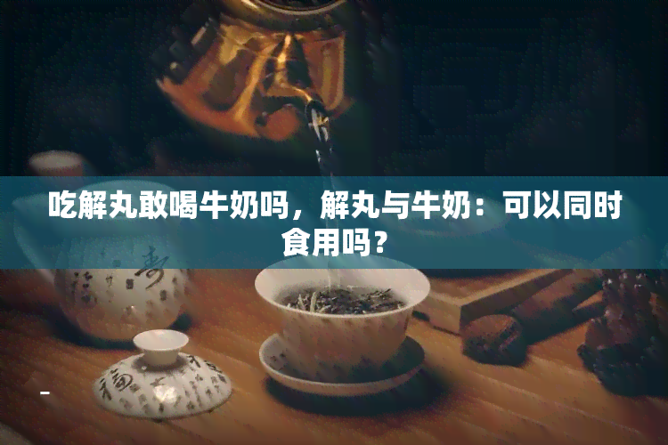 吃解丸敢喝牛奶吗，解丸与牛奶：可以同时食用吗？