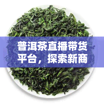 普洱茶直播带货平台，探索新商机：普洱茶直播带货平台引领茶叶销售新时代！