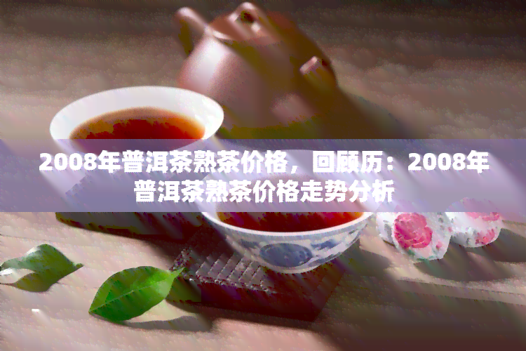 2008年普洱茶熟茶价格，回顾历：2008年普洱茶熟茶价格走势分析