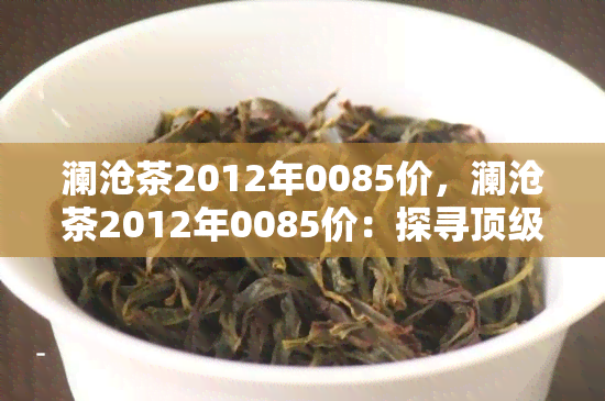 澜沧茶2012年0085价，澜沧茶2012年0085价：探寻顶级普洱茶的价格与价值