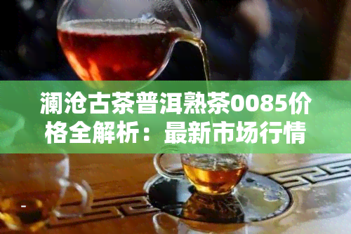 澜沧古茶普洱熟茶0085价格全解析：最新市场行情与历年价格对比