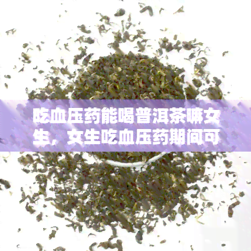 吃血压能喝普洱茶嘛女生，女生吃血压期间可以饮用普洱茶吗？