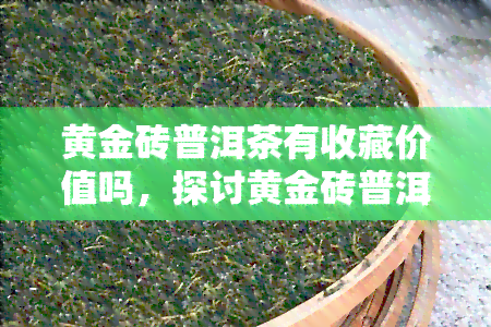 黄金砖普洱茶有收藏价值吗，探讨黄金砖普洱茶的收藏价值