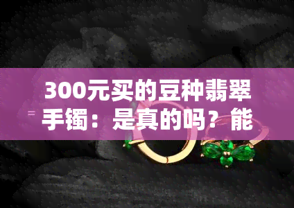 300元买的豆种翡翠手镯：是真的吗？能戴吗？能买吗？与4000元豆种翡翠手镯的对比