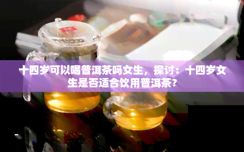 十四岁可以喝普洱茶吗女生，探讨：十四岁女生是否适合饮用普洱茶？