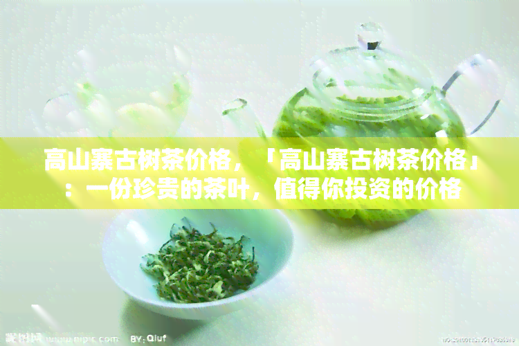 高山寨古树茶价格，「高山寨古树茶价格」：一份珍贵的茶叶，值得你投资的价格