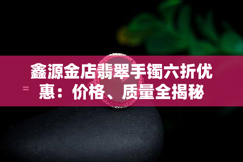 鑫源金店翡翠手镯六折优惠：价格、质量全揭秘