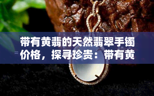 带有黄翡的天然翡翠手镯价格，探寻珍贵：带有黄翡的天然翡翠手镯价格解析