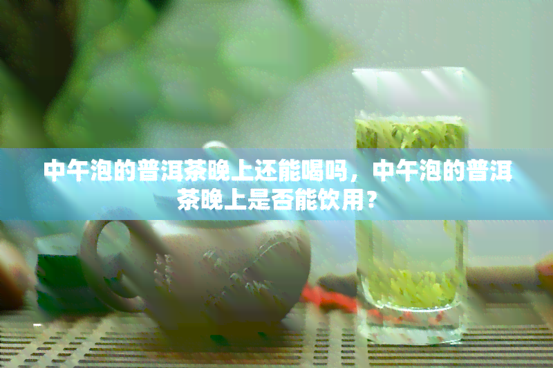 中午泡的普洱茶晚上还能喝吗，中午泡的普洱茶晚上是否能饮用？