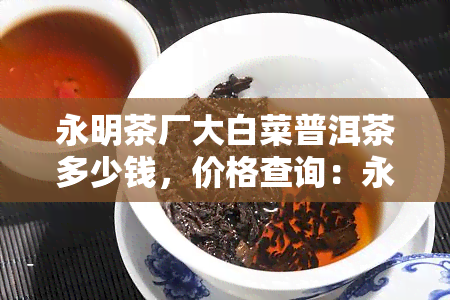 永明茶厂大白菜普洱茶多少钱，价格查询：永明茶厂的大白菜普洱茶多少钱？