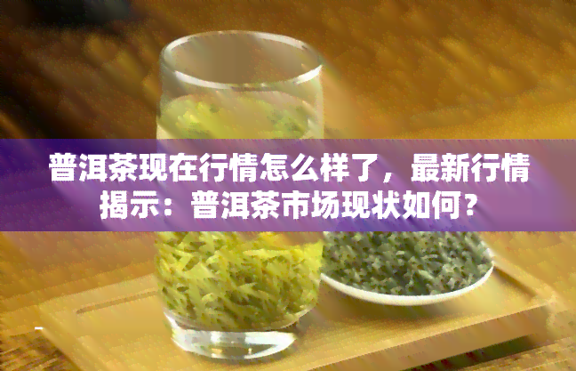 普洱茶现在行情怎么样了，最新行情揭示：普洱茶市场现状如何？