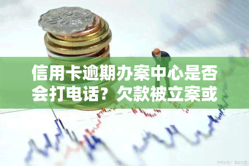 信用卡逾期办案中心是否会打电话？欠款被立案或报案后，会被抓人吗？