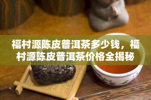 福村源陈皮普洱茶多少钱，福村源陈皮普洱茶价格全揭秘！