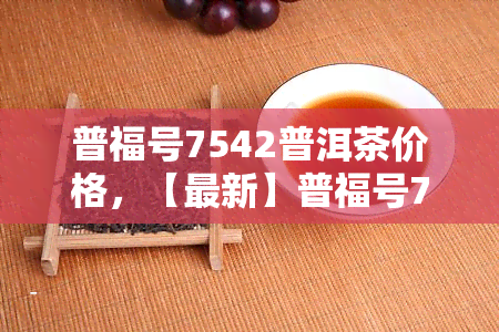 普福号7542普洱茶价格，【最新】普福号7542普洱茶价格表，老班章古树熟茶多少钱一饼？