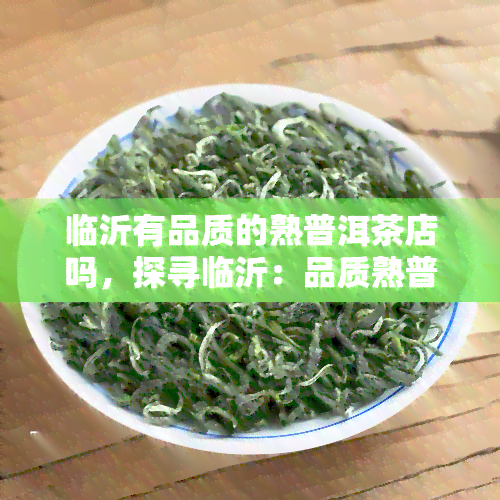 临沂有品质的熟普洱茶店吗，探寻临沂：品质熟普洱茶店推荐