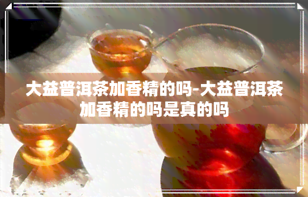 大益普洱茶加香精的吗-大益普洱茶加香精的吗是真的吗