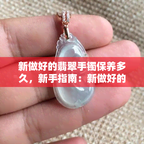 新做好的翡翠手镯保养多久，新手指南：新做好的翡翠手镯需要保养多久？