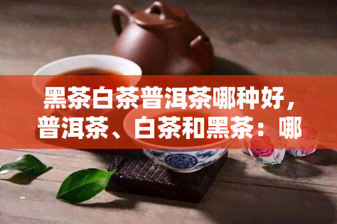 黑茶白茶普洱茶哪种好，普洱茶、白茶和黑茶：哪种茶叶？