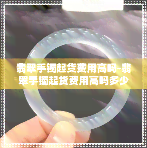 翡翠手镯起货费用高吗-翡翠手镯起货费用高吗多少钱