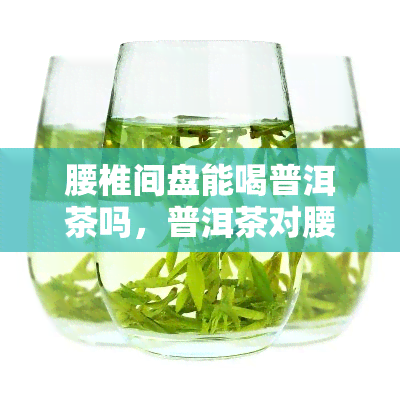 腰椎间盘能喝普洱茶吗，普洱茶对腰椎间盘有好处吗？可以饮用吗？