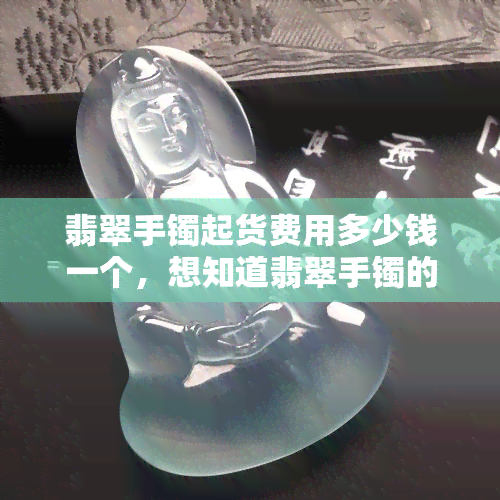 翡翠手镯起货费用多少钱一个，想知道翡翠手镯的起货费用吗？来了解一下！