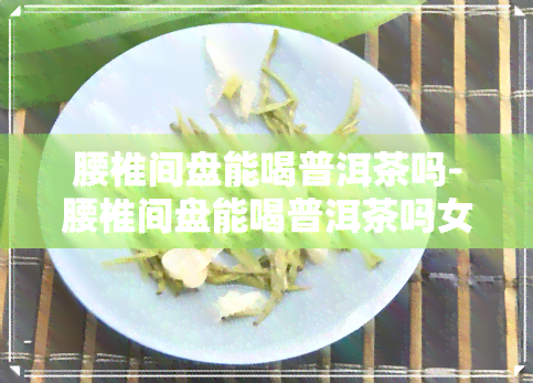 腰椎间盘能喝普洱茶吗-腰椎间盘能喝普洱茶吗女性