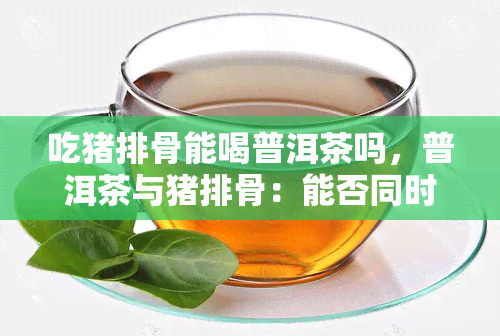 吃猪排骨能喝普洱茶吗，普洱茶与猪排骨：能否同时享用？