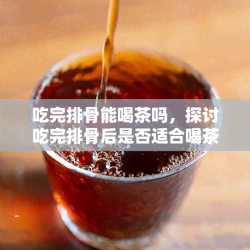 吃完排骨能喝茶吗，探讨吃完排骨后是否适合喝茶的问题