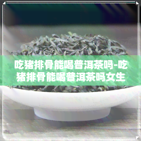 吃猪排骨能喝普洱茶吗-吃猪排骨能喝普洱茶吗女生