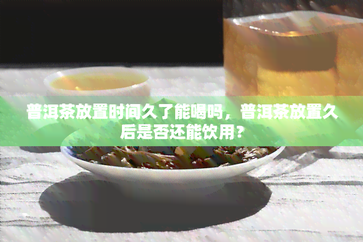 普洱茶放置时间久了能喝吗，普洱茶放置久后是否还能饮用？