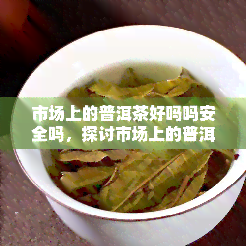 市场上的普洱茶好吗吗安全吗，探讨市场上的普洱茶质量与安全性问题