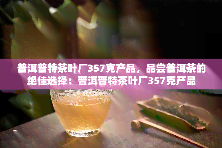 普洱普特茶叶厂357克产品，品尝普洱茶的绝佳选择：普洱普特茶叶厂357克产品