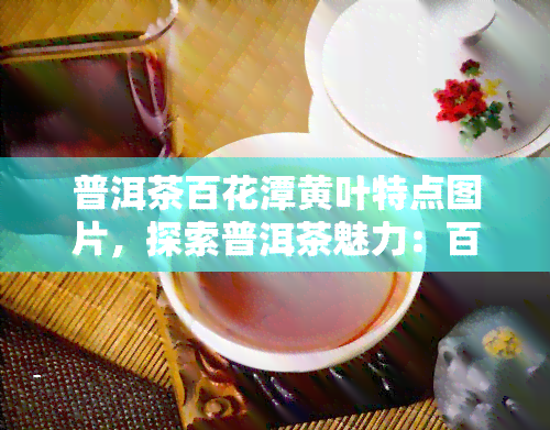 普洱茶百花潭黄叶特点图片，探索普洱茶魅力：百花潭黄叶特点的图片展示