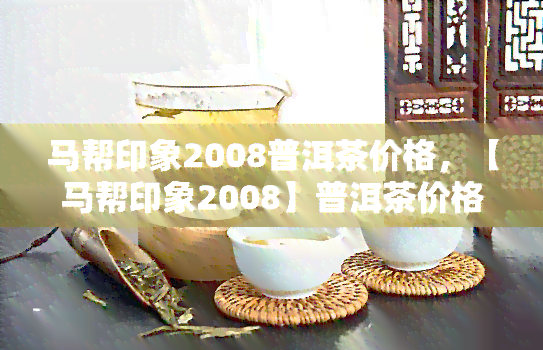 马帮印象2008普洱茶价格，【马帮印象2008】普洱茶价格查询，了解最新市场行情！