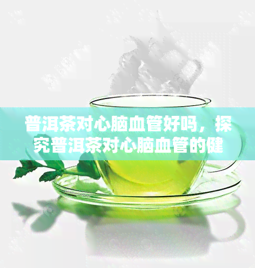 普洱茶对心脑血管好吗，探究普洱茶对心脑血管的健益处