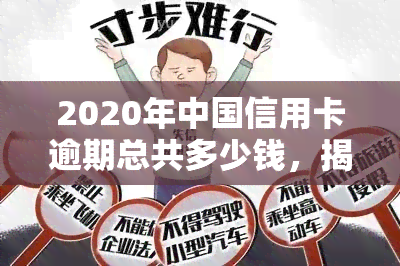 2020年中国信用卡逾期总共多少钱，揭秘：2020年中国信用卡逾期总金额惊人！