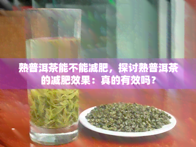 熟普洱茶能不能减肥，探讨熟普洱茶的减肥效果：真的有效吗？