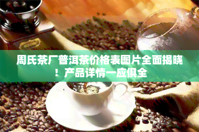 周氏茶厂普洱茶价格表图片全面揭晓！产品详情一应俱全