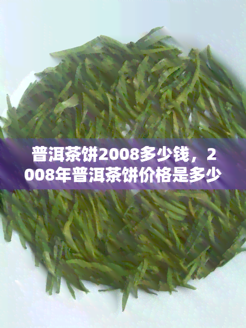 普洱茶饼2008多少钱，2008年普洱茶饼价格是多少？一探究竟！