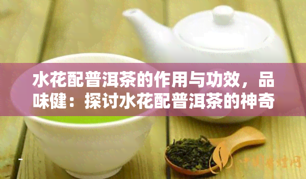 水花配普洱茶的作用与功效，品味健：探讨水花配普洱茶的神奇作用与功效