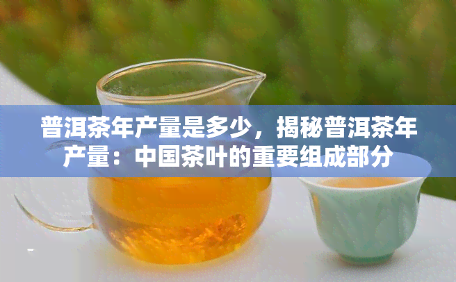 普洱茶年产量是多少，揭秘普洱茶年产量：中国茶叶的重要组成部分