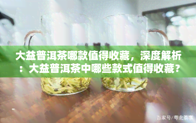 大益普洱茶哪款值得收藏，深度解析：大益普洱茶中哪些款式值得收藏？