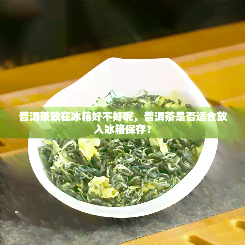 普洱茶放在冰箱好不好呢，普洱茶是否适合放入冰箱保存？