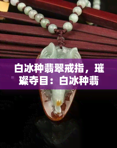 白冰种翡翠戒指，璀璨夺目：白冰种翡翠戒指的魅力探索