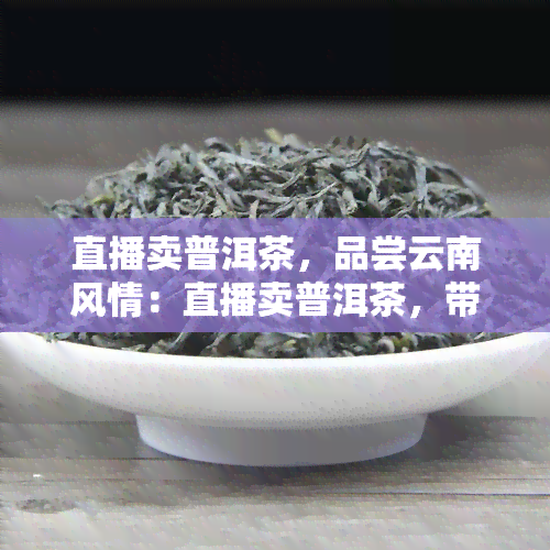 直播卖普洱茶，品尝云南风情：直播卖普洱茶，带您感受独特的茶文化