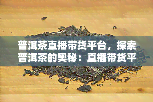 普洱茶直播带货平台，探索普洱茶的奥秘：直播带货平台带你品味独特的茶香